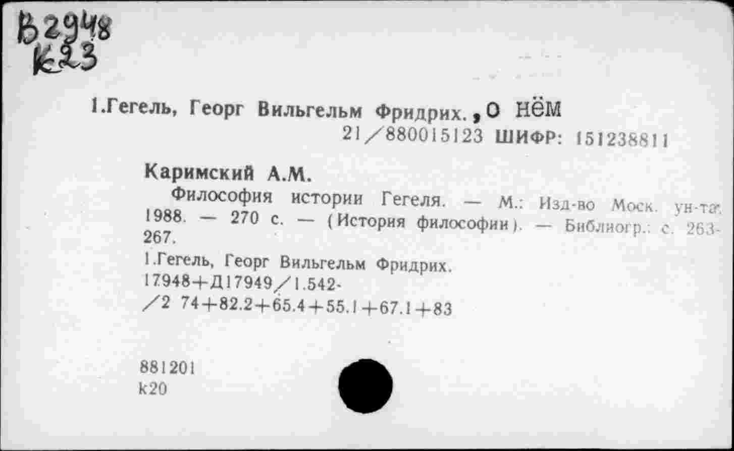 ﻿1.Гегель, Георг Вильгельм Фридрих., О Нём 21/880015123 ШИФР: 15123881 1
Каримский А.М.
Философия истории Гегеля. - м.: Изд-во Моск, ун-ту 2^	~ 270 с' ~ (История философии). — Библиогр.: с 263-
1.Гегель, Георг Вильгельм Фридрих
17948+Д17949/1.542-
/2 74 + 82.2 + 65.4 + 55.1 +67.1 +83
881201 к 20